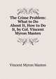 The Crime Problem: What to Do About It, How to Do It, by Col. Vincent Myron Masten, Vincent Myron Masten 