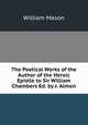 The Poetical Works of the Author of the Heroic Epistle to Sir William Chambers Ed. by J. Almon., William Mason 