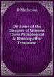 On Some of the Diseases of Women, Their Pathological & Homoopathic Treatment., D Matheson 