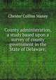 County administration, a study based upon a survey of county government in the State of Delaware;, Chester Collins Maxey 