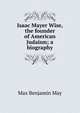 Isaac Mayer Wise, the founder of American Judaism; a biography, Max Benjamin May 