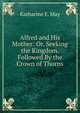Alfred and His Mother: Or, Seeking the Kingdom. Followed By the Crown of Thorns, Katharine E. May 