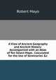 A View of Ancient Geography and Ancient History: Accompanied with an Atlas of Ten Select Maps . Calculated for the Use of Seminaries &c, Robert Mayo 