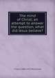 The mind of Christ; an attempt to answer the question, what did Jesus believe?, T Calvin 1869-1917 McClelland 