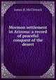 Mormon settlement in Arizona: a record of peaceful conquest of the desert, James H. McClintock 