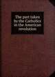 The part taken by the Catholics in the American revolution, 