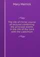 The life of Christ: course of lectures combining the principal events in the life of Our Lord with the catechism, Mary Merrick 