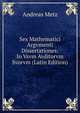 Sex Mathematici Argvmenti Dissertationes: In Vsvm Avditorvm Svorvm (Latin Edition), Andreas Metz 