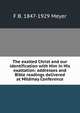 The exalted Christ and our identification with Him in His exaltation: addresses and Bible readings delivered at Mildmay Conference, F B. 1847-1929 Meyer 