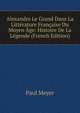 Alexandre Le Grand Dans La Litterature Francaise Du Moyen Age: Histoire De La Legende (French Edition), Paul Meyer 