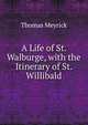 A Life of St. Walburge, with the Itinerary of St. Willibald, Thomas Meyrick 