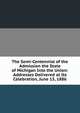 The Semi-Centennial of the Admission the State of Michigan Into the Union: Addresses Delivered at Its Celebration, June 15, 1886, 