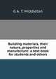 Building materials, their nature, properties and manufacture: a text-book for students and others, G A. T. Middleton 