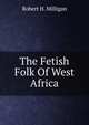 The Fetish Folk Of West Africa, Robert H. Milligan 
