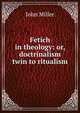Fetich in theology: or, doctrinalism twin to ritualism, John Miller 