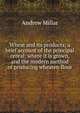 Wheat and its products; a brief account of the principal cereal: where it is grown, and the modern method of producing wheaten flour, Andrew Millar 