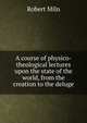 A course of physico-theological lectures upon the state of the world, from the creation to the deluge, Robert Miln 