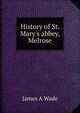 History of St. Mary's abbey, Melrose, James A Wade 