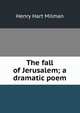 The fall of Jerusalem; a dramatic poem, Henry Hart Milman 