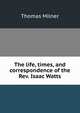 The life, times, and correspondence of the Rev. Isaac Watts, Thomas Milner 
