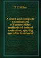 A short and complete examination of Farmer Miles' methods of animal castration, spaying and after treatment, T C Miles 