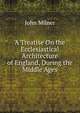 A Treatise On the Ecclesiastical Architecture of England, During the Middle Ages, Milner, John 