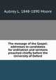 The message of the Gospel: addresses to candidates for ordination and sermons preached chiefly before the University of Oxford, Aubrey L. 1848-1890 Moore 