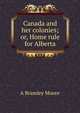 Canada and her colonies; or, Home rule for Alberta, A Bramley Moore 