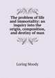The problem of life and immortality: an inquiry into the origin, composition, and destiny of man., Loring Moody 