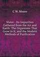 Water - Its Impurities Gathered from the Air and Earth: The Organisms That Grow in It, and the Modern Methods of Purification, C W. Moore 