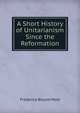 A Short History of Unitarianism Since the Reformation, Frederick Blount Mott 
