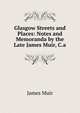 Glasgow Streets and Places: Notes and Memoranda by the Late James Muir, C.a., James Muir 