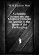 Alchemical Essence and the Chemical Element an Episode in the Quest of the Unchanging, M M. Pattison Muir 