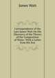 Correspondence of the Late James Watt On His Discovery of the Theory of the Composition of Water: With a Letter from His Son, James Watt 
