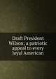Draft President Wilson; a patriotic appeal to every loyal American, 