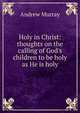 Holy in Christ: thoughts on the calling of God's children to be holy as He is holy, Andrew Murray 