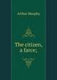 The citizen, a farce;, Murphy Arthur 