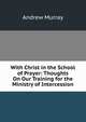 With Christ in the School of Prayer: Thoughts On Our Training for the Ministry of Intercession, Andrew Murray 