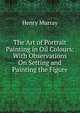 The Art of Portrait Painting in Oil Colours: With Observations On Setting and Painting the Figure, Henry Murray 