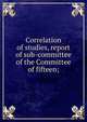 Correlation of studies, report of sub-committee of the Committee of fifteen;, 