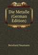 Die Metalle. Geschichte, Vorkommen und Gewinnung, nebst ausfhrlicher Produktions- und Preis-Statistik, Bernhard Neumann 