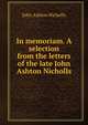 In memoriam. A selection from the letters of the late John Ashton Nicholls, John Ashton Nicholls 