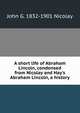 A short life of Abraham Lincoln, condensed from Nicolay and Hay's Abraham Lincoln, a history, John G. 1832-1901 Nicolay 