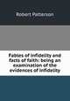 Fables of infidelity and facts of faith: being an examination of the evidences of infidelity, Robert Patterson 
