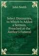 Select Discourses, to Which Is Added a Sermon, Preached at the Author's Funeral, John Smith 