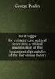 No struggle for existence, no natural selection; a critical examination of the fundamental principles of the Darwinian theory, George Paulin 