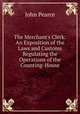 The Merchant's Clerk: An Exposition of the Laws and Customs Regulating the Operations of the Counting-House, John Pearce 