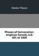 Phases of Convocation: Anglican Synods, A.D. 601 to 1860, Walter Peace 