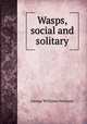 Wasps, social and solitary, George Williams Peckham 