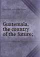 Guatemala, the country of the future;, Charles M. 1859-1930 Pepper 